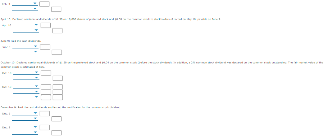 Feb. 3
April 10: Declared semiannual dividends of $1.50 on 18,000 shares of preferred stock and $0.08 on the common stock to stockholders of record on May 10, payable on June 9.
Apr. 10
June 9: Paid the cash dividends.
June 9
October 10: Declared semiannual dividends of $1.50 on the preferred stock and $0.04 on the common stock (before the stock dividend). In addition, a 2% common stock dividend was declared on the common stock outstanding. The fair market value of the
common stock is estimated at $36.
Oct. 10
Oct. 10
December 9: Paid the cash dividends and issued the certificates for the common stock dividend.
Dec. 9
Dec. 9
W 10
