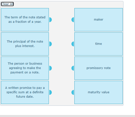 Clear Al
The term of the note stated
maker
as a fraction of a year.
The principal of the note
plus interest.
time
The person or business
agreeing to make the
promissory note
payment on a note.
A written promise to pay a
specific sum at a definite
maturity value
future date.
