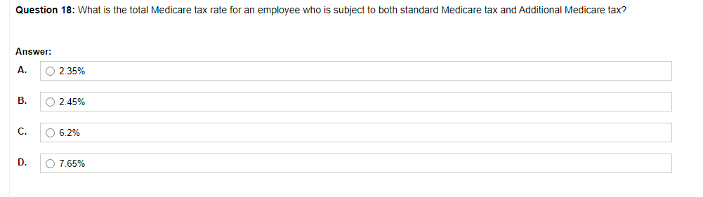 Question 18: What is the total Medicare tax rate for an employee who is subject to both standard Medicare tax and Additional Medicare tax?
Answer:
А.
O 2.35%
В.
O 2.45%
C.
O 6.2%
D.
O 7.65%
