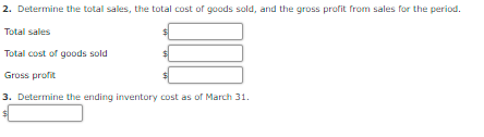 2. Determine the total sales, the total cost of goods sold, and the gross profit from sales for the period.
Total sales
Total cost of goods sold
Gross profit
3. Determine the ending inventory cost as of March 31.
