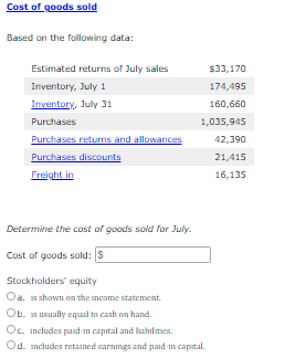 Cost of goods sold
Based on the following data:
Estimated returns of July sales
$33,170
Inventory, July 1
174,495
Inventory, July 31
160,660
Purchases
1,035,945
Purchases returns and allowances
Purchases discounts
Freight in
42,390
21,415
16,135
Determine the cost of goods sold for July.
Cost of goods sold: S
Stockholders' equity
Oa. 1s shown on the income statement.
Ob. is usually equal to cash on hand.
Oc. includes pasd in capital and liahilaties.
Od. ncludes retained earnings and paid-in capital.

