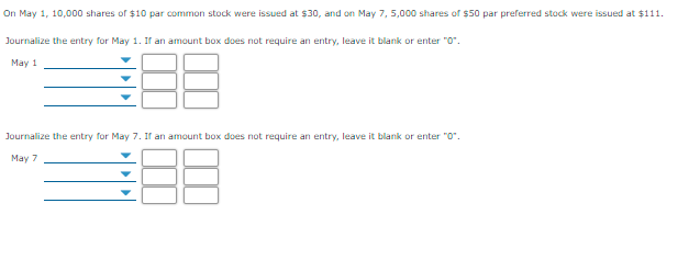 On May 1, 10,000 shares of $10 par common stock were issued at $30, and on May 7, 5,000 shares of $50 par preferred stock were issued at $111.
Journalize the entry for May 1. If an amount box does not require an entry, leave it blank or enter "o".
May 1
Journalize the entry for May 7. If an amount box does not require an entry, leave it blank or enter "o".
May 7
