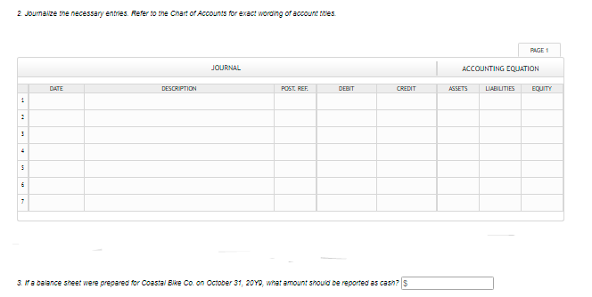 2 Joumalize the necessary entries. Refer to the Chart of Accounts for exact wording of account titles.
PAGE 1
JOURNAL
ACCOUNTING EQUATION
DATE
DESCRIPTION
POST. REF.
DEBIT
CREDIT
ASSETS
LIABILITIES
EQUITY
1
3. Ma balance sheet were prepared for Coastal Bike Co. on October 31, 20YD, what amount should be reported as cash? s
