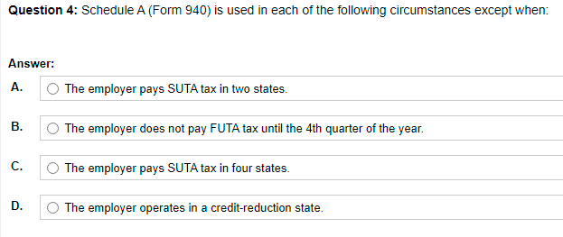 Question 4: Schedule A (Form 940) is used in each of the following circumstances except when:
Answer:
A.
The employer pays SUTA tax in two states.
В.
The employer does not pay FUTA tax until the 4th quarter of the year.
С.
The employer pays SUTA tax in four states.
D.
The employer operates in a credit-reduction state.
