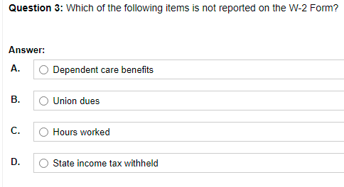 Question 3: Which of the following items is not reported on the W-2 Form?
Answer:
A.
Dependent care benefits
Union dues
C.
Hours worked
D.
State income tax withheld
B.
