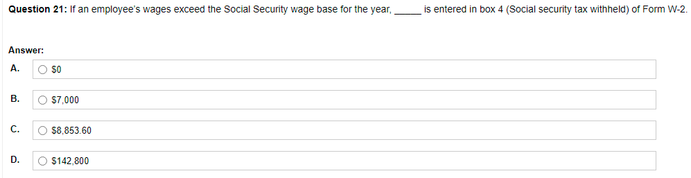 Question 21: If an employee's wages exceed the Social Security wage base for the year,
is entered in box 4 (Social security tax withheld) of Form W-2.
Answer:
A.
O so
В.
O $7,000
С.
O $8,853.60
D.
O S142,800
