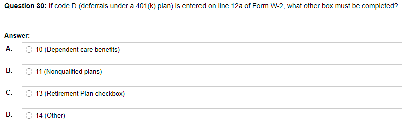 Question 30: If code D (deferrals under a 401(k) plan) is entered on line 12a of Form W-2, what other box must be completed?
Answer:
А.
O 10 (Dependent care benefits)
В.
O 11 (Nonqualified plans)
С.
13 (Retirement Plan checkbox)
D.
O 14 (Other)
