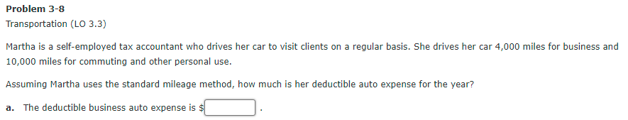 Problem 3-8
Transportation (Lo 3.3)
Martha is a self-employed tax accountant who drives her car to visit clients on a regular basis. She drives her car 4,000 miles for business and
10,000 miles for commuting and other personal use.
Assuming Martha uses the standard mileage method, how much is her deductible auto expense for the year?
a. The deductible business auto expense is $
