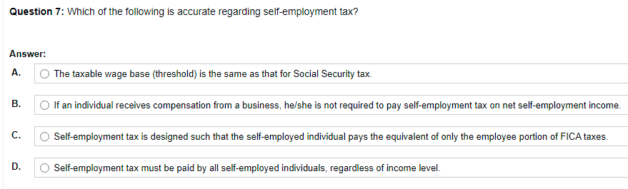 Question 7: Which of the following is accurate regarding self-employment tax?
Answer:
А.
The taxable wage base (threshold) is the same as that for Social Security tax.
В.
O If an individual receives compensation from a business, he/she is not required to pay self-employment tax on net self-employment income.
C.
Self-employment tax is designed such that the self-employed individual pays the equivalent of only the employee portion of FICA taxes.
D.
O Self-employment tax must be paid by all self-employed individuals, regardless of income level.
