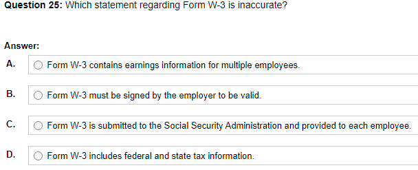 Question 25: Which statement regarding Form W-3 is inaccurate?
Answer:
O Form W-3 contains earnings information for multiple employees.
А.
В.
O Form W-3 must be signed by the employer to be valid.
С.
O Form W-3 is submitted to the Social Security Administration and provided to each employee.
D.
O Form W-3 includes federal and state tax information.
