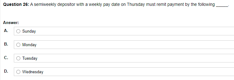 Question 26: A semiweekly depositor with a weekly pay date on Thursday must remit payment by the following
Answer:
A.
Sunday
В.
Monday
С.
Tuesday
Wednesday
D.
