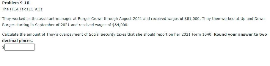 Problem 9-10
The FICA Tax (LO 9.3)
Thuy worked as the assistant manager at Burger Crown through August 2021 and received wages of $81,000. Thuy then worked at Up and Down
Burger starting in September of 2021 and received wages of $64,000.
Calculate the amount of Thuy's overpayment of Social Security taxes that she should report on her 2021 Form 1040. Round your answer to two
decimal places.
