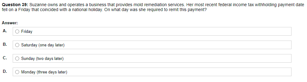 Question 39: Suzanne owns and operates a business that provides mold remediation services. Her most recent federal income tax withholding payment date
fell on a Friday that coincided with a national holiday. On what day was she required to remit this payment?
Answer:
А.
O Friday
В.
O Saturday (one day later)
C.
O Sunday (two days later)
D.
O Monday (three days later)
