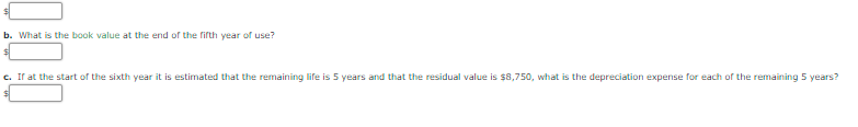 b. What is the book value at the end of the fifth year of use?
c. Ir at the start of the sixth year it is estimated that the remaining life is 5 years and that the residual value is $8,750, what is the depreciation expense for each of the remaining 5 years?
