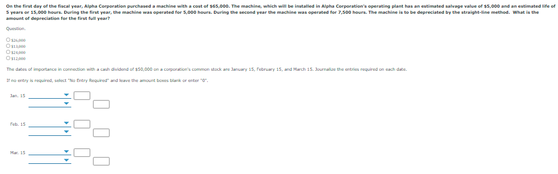 On the first day of the fiscal year, Alpha Corporation purchased a machine with a cost of $65,000. The machine, which will be installed in Alpha Corporation's operating plant has an estimated salvage value of $5,000 and an estimated life of
5 years or 15,000 hours. During the first year, the machine was operated for 5,000 hours. During the second year the machine was operated for 7,500 hours. The machine is to be depreciated by the straight-line method. What is the
amount of depreciation for the first full year?
Question.
O s26,000
Os13,000
Os24,000
Os12,000
The dates of importance in connection with a cash dividend of $50,000 on a corporation's common stock are January 15, February 15, and March 15. Journalize the entries required on each date.
Ir no entry is required, select "No Entry Required" and leave the amount boxes blank or enter "O".
Jan. 15
Feb. 15
Mar. 15
