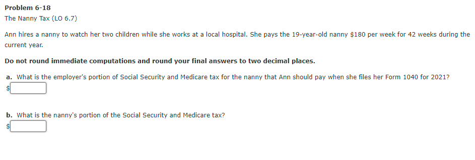 Problem 6-18
The Nanny Tax (LO 6.7)
Ann hires a nanny to watch her two children while she works at a local hospital. She pays the 19-year-old nanny $180 per week for 42 weeks during the
current year.
Do not round immediate computations and round your final answers to two decimal places.
a. What is the employer's portion of Social Security and Medicare tax for the nanny that Ann should pay when she files her Form 1040 for 2021?
b. What is the nanny's portion of the Social Security and Medicare tax?
