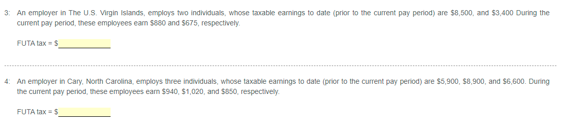 3: An employer in The U.S. Virgin Islands, employs two individuals, whose taxable earnings to date (prior to the current pay period) are $8,500, and $3,400 During the
current pay period, these employees earn $880 and $675, respectively.
FUTA tax = $
4: An employer in Cary, North Carolina, employs three individuals, whose taxable earnings to date (prior to the current pay period) are $5,900, $8,900, and $6,600. During
the current pay period, these employees earn $940, $1,020, and $850, respectively.
FUTA tax = $
