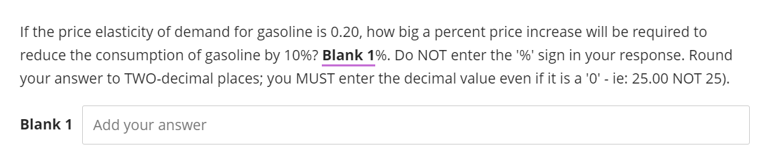 If the price elasticity of demand for gasoline is 0.20, how big a percent price increase will be required to
reduce the consumption of gasoline by 10%? Blank 1%. Do NOT enter the '%' sign in your response. Round
your answer to TWO-decimal places; you MUST enter the decimal value even if it is a '0' - ie: 25.00 NOT 25).
Blank 1 Add your answer