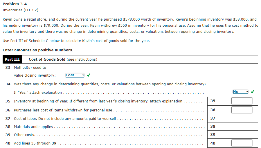 Problem 3-4
Inventories (LO 3.2)
Kevin owns a retail store, and during the current year he purchased $578,000 worth of inventory. Kevin's beginning inventory was $58,000, and
his ending inventory is $79,000. During the year, Kevin withdrew $560 in inventory for his personal use. Assume that he uses the cost method to
value the inventory and there was no change in determining quantities, costs, or valuations between opening and closing inventory.
Use Part III of Schedule C below to calculate Kevin's cost of goods sold for the year.
Enter amounts as positive numbers.
Part III
Cost of Goods Sold (see instructions)
33 Method(s) used to
value closing inventory:
Cost
34 Was there any change in determining quantities, costs, or valuations between opening and closing inventory?
If "Yes," attach explanation ...
No
35 Inventory at beginning of year. If different from last year's closing inventory, attach explanation ...
35
36 Purchases less cost of items withdrawn for personal use .
36
37 Cost of labor. Do not include any amounts paid to yourself .
37
38 Materials and supplies ...
38
39 Other costs. .
39
40 Add lines 35 through 39
40
