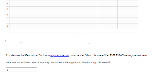 20. Assume that Ranchworks Co. took a physical inventory on November 30 and alscovered that $300,750 of inventory was on hand.
What was the estmated lass of inventary due to theft or damage during March through Navember?
