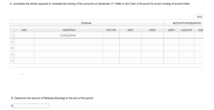 A. Joumalize the entries required to complete the closing of the accounts on December 31. Refer to the Chart of Accounts for exact wording of account titles.
PAGE
JOURNAL
ACCOUNTING EQUATION
DATE
DESCRIPTION
POST. REF.
DEBIT
CREDIT
ASSETS
LIABILITIES
EQUI
Closing Entries
1
2
4
B. Determine the amount of Retained Earnings at the end of the period.
