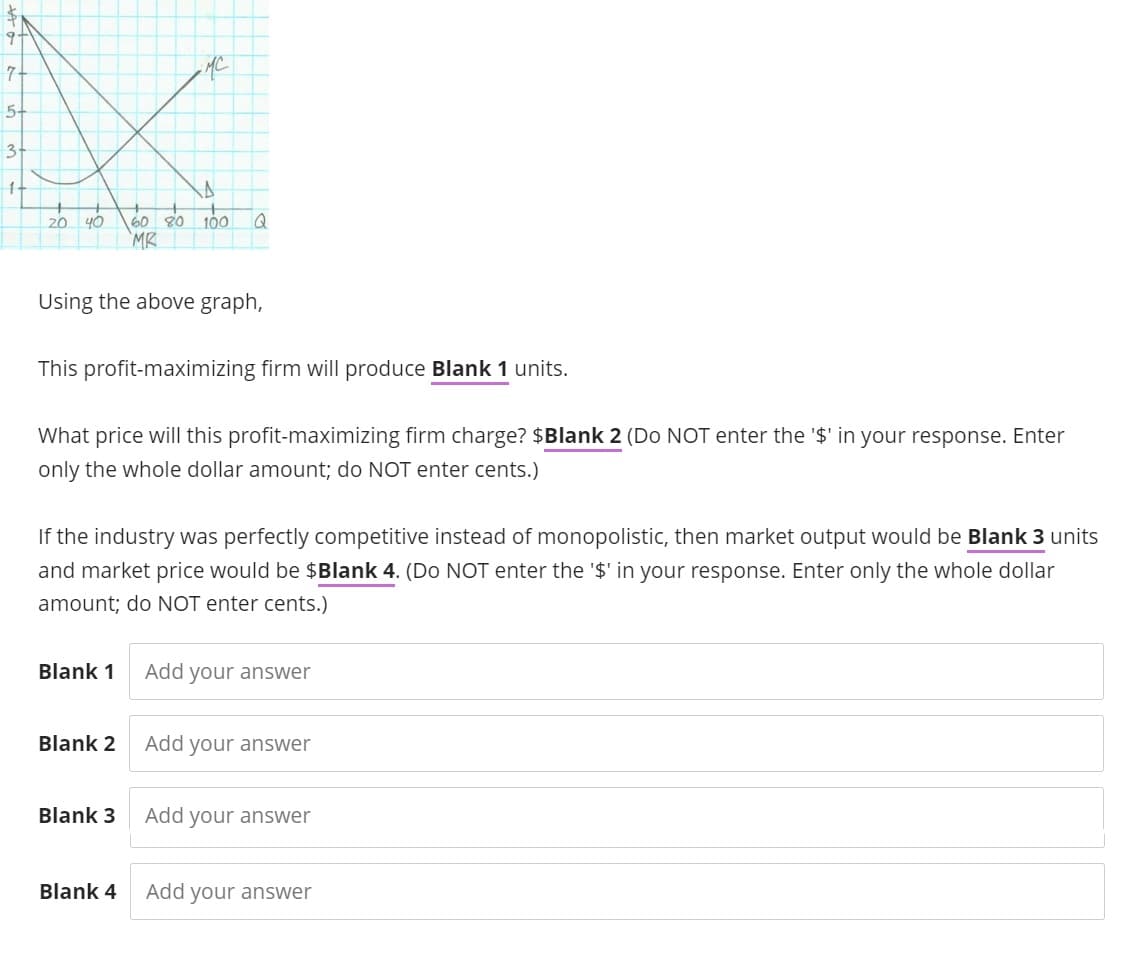 5-
3-
1-
20 40 60 80 100 Q
MR
Using the above graph,
This profit-maximizing firm will produce Blank 1 units.
-MC
What price will this profit-maximizing firm charge? $Blank 2 (Do NOT enter the '$' in your response. Enter
only the whole dollar amount; do NOT enter cents.)
If the industry was perfectly competitive instead of monopolistic, then market output would be Blank 3 units
and market price would be $Blank 4. (Do NOT enter the '$' in your response. Enter only the whole dollar
amount; do NOT enter cents.)
Blank 1
Blank 2
Blank 3
Blank 4
Add your answer
Add your answer
Add your answer
Add your answer