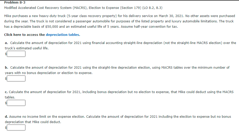 Problem 8-3
Modified Accelerated Cost Recovery System (MACRS), Election to Expense (Section 179) (LO 8.2, 8.3)
Mike purchases a new heavy-duty truck (5-year class recovery property) for his delivery service on March 30, 2021. No other assets were purchased
during the year. The truck is not considered a passenger automobile for purposes of the listed property and luxury automobile limitations. The truck
has a depreciable basis of $50,000 and an estimated useful life of 5 years. Assume half-year convention for tax.
Click here to access the depreciation tables.
a. Calculate the amount of depreciation for 2021 using financial accounting straight-line depreciation (not the straight-line MACRS election) over the
truck's estimated useful life.
b. Calculate the amount of depreciation for 2021 using the straight-line depreciation election, using MACRS tables over the minimum number of
years with no bonus depreciation or election to expense.
$1
c. Calculate the amount of depreciation for 2021, including bonus depreciation but no election to expense, that Mike could deduct using the MACRS
tables.
$1
d. Assume no income limit on the expense election. Calculate the amount of depreciation for 2021 including the election to expense but no bonus
depreciation that Mike could deduct.
