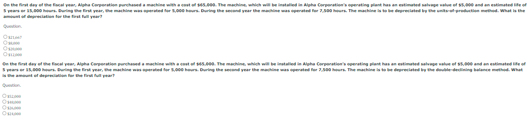 On the first day of the fiscal year, Alpha Corporation purchased a machine with a cost of 65,000. The machine, which will be installed in Alpha Corporation's operating plant has an estimated salvage value of $5,000 and an estimated life of
5 years or 15,000 hours. During the first year, the machine was operated for 5,000 hours. During the second year the machine was operated for 7,500 hours. The machine is to be depreciated by the units-of-production method. What is the
amount of depreciation for the first full year?
Question.
O s21,667
O S,000
O s20,000
Os12,000
On the first day of the fiscal year, Alpha Corporation purchased a machine with a cost of $65,000. The machine, which wilI be installed in Alpha Corporation's operating plant has an estimated salvage value of $5,000 and an estimated life of
5 years or 15,000 hours. During the first year, the machine was operated for 5,000 hours. During the second year the machine was operated for 7,500 hours. The machine is to be depreciated by the double-declining balance method. What
is the amount of depreciation for the first full year?
Question.
O ss2,000
O SI8,000
O s26,000
O s24,000
