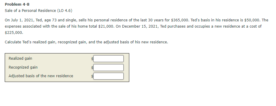 Problem 4-8
Sale of a Personal Residence (LO 4.6)
On July 1, 2021, Ted, age 73 and single, sells his personal residence of the last 30 years for $365,000. Ted's basis in his residence is $50,000. The
expenses associated with the sale of his home total $21,000. On December 15, 2021, Ted purchases and occupies a new residence at a cost of
$225,000.
Calculate Ted's realized gain, recognized gain, and the adjusted basis of his new residence.
Realized gain
Recognized gain
Adjusted basis of the new residence
%24
%24

