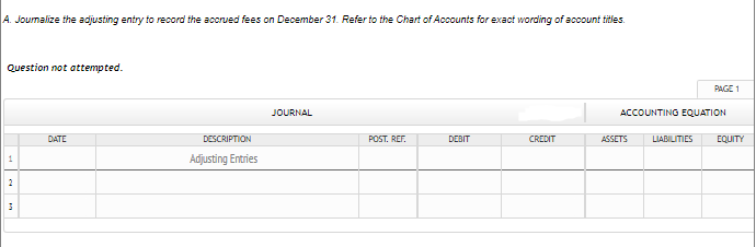 A. Joumalize the adjusting entry to record the accrued fees on December 31. Refer to the Chart of Accounts for exact wording of account titles.
Question not attempted.
PAGE 1
JOURNAL
ACCOUNTING EQUATION
DATE
DESCRIPTION
POST, REF.
DEBIT
CREDIT
ASSETS
LIABILITIES
EQUITY
Adjusting Entries
2

