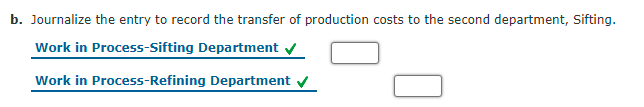 b. Journalize the entry to record the transfer of production costs to the second department, Sifting.
Work in Process-Sifting Department v
Work in Process-Refining Department
