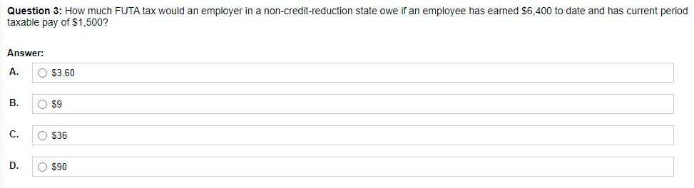 Question 3: How much FUTA tax would an employer in a non-credit-reduction state owe if an employee has earned $6,400 to date and has current period
taxable pay of $1,500?
Answer:
A.
O $3.60
В.
O 59
C.
O $36
D.
O $90
