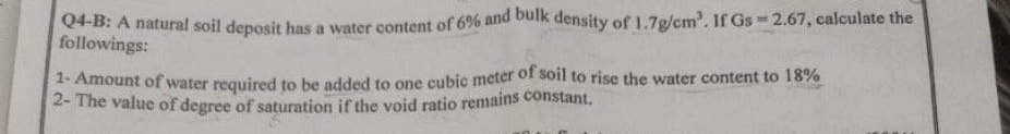 Q4-B: A natural soil deposit has a water content of 6% and bulk density of 1.7g/cm³. If Gs-2.67, calculate the
followings:
1- Amount of water required to be added to one cubic meter of soil to rise the water content to 18%
2- The value of degree of saturation if the void ratio remains constant.