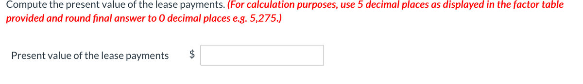 Compute the present value of the lease payments. (For calculation purposes, use 5 decimal places as displayed in the factor table
provided and round final answer to O decimal places e.g. 5,275.)
Present value of the lease payments
$
