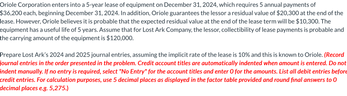 Oriole Corporation enters into a 5-year lease of equipment on December 31, 2024, which requires 5 annual payments of
$36,200 each, beginning December 31, 2024. In addition, Oriole guarantees the lessor a residual value of $20,300 at the end of the
lease. However, Oriole believes it is probable that the expected residual value at the end of the lease term will be $10,300. The
equipment has a useful life of 5 years. Assume that for Lost Ark Company, the lessor, collectibility of lease payments is probable and
the carrying amount of the equipment is $120,000.
Prepare Lost Ark's 2024 and 2025 journal entries, assuming the implicit rate of the lease is 10% and this is known to Oriole. (Record
journal entries in the order presented in the problem. Credit account titles are automatically indented when amount is entered. Do not
indent manually. If no entry is required, select "No Entry" for the account titles and enter O for the amounts. List all debit entries before
credit entries. For calculation purposes, use 5 decimal places as displayed in the factor table provided and round final answers to O
decimal places e.g. 5,275.)
