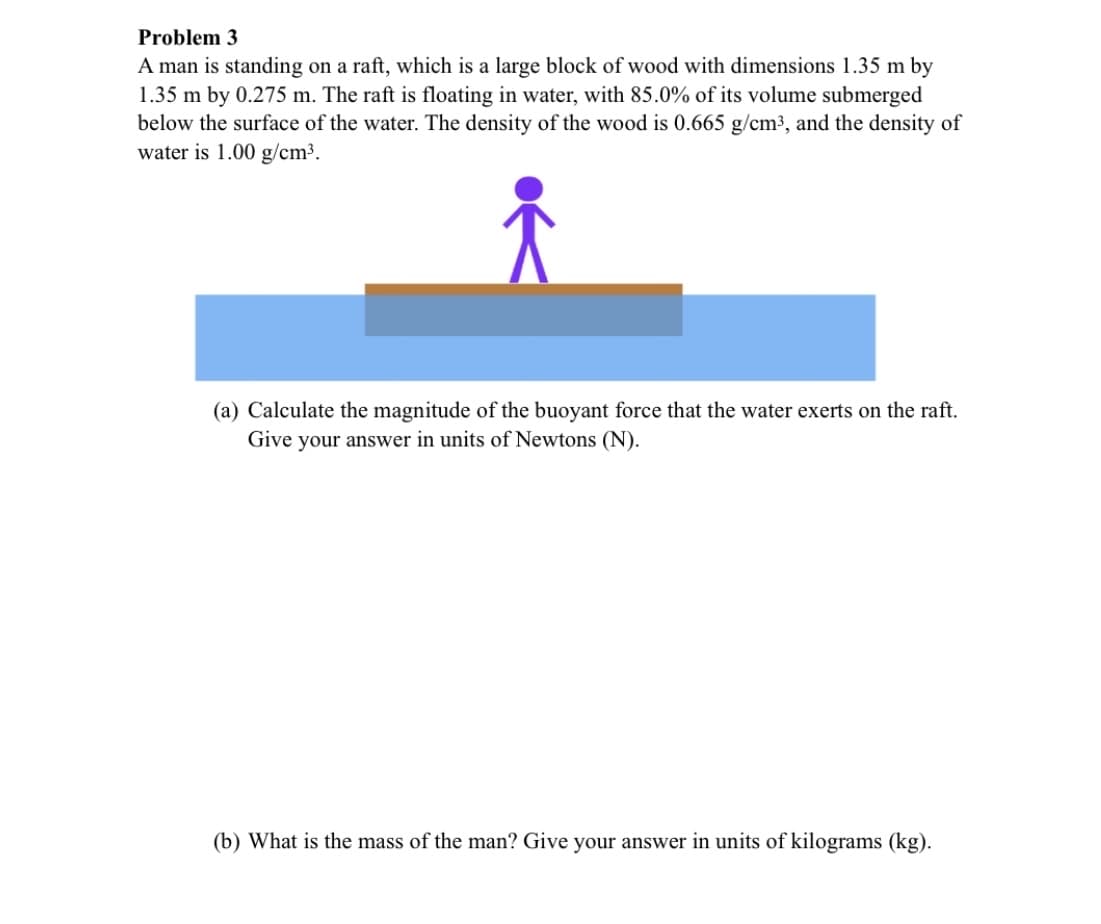 Problem 3
A man is standing on a raft, which is a large block of wood with dimensions 1.35 m by
1.35 m by 0.275 m. The raft is floating in water, with 85.0% of its volume submerged
below the surface of the water. The density of the wood is 0.665 g/cm3, and the density of
water is 1.00 g/cm³.
(a) Calculate the magnitude of the buoyant force that the water exerts on the raft.
Give your answer in units of Newtons (N).
(b) What is the mass of the man? Give your answer in units of kilograms (kg).
