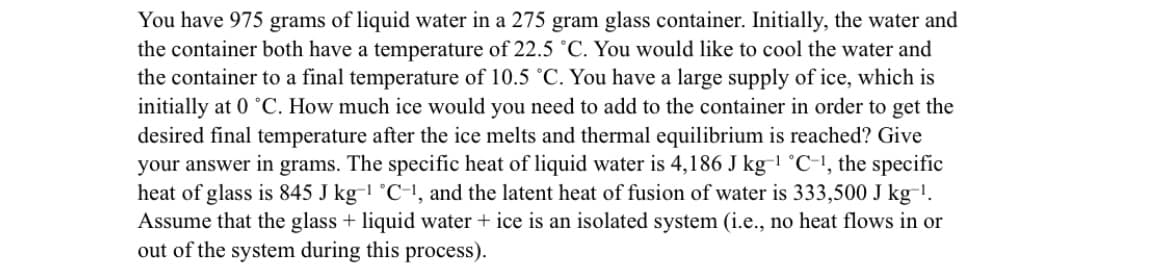 You have 975 grams of liquid water in a 275 gram glass container. Initially, the water and
the container both have a temperature of 22.5 °C. You would like to cool the water and
the container to a final temperature of 10.5 °C. You have a large supply of ice, which is
initially at 0 °C. How much ice would you need to add to the container in order to get the
desired final temperature after the ice melts and thermal equilibrium is reached? Give
your answer in grams. The specific heat of liquid water is 4,186 J kg-1 °C-1, the specific
heat of glass is 845 J kg-1 °C-!, and the latent heat of fusion of water is 333,500 J kg-!.
Assume that the glass + liquid water + ice is an isolated system (i.e., no heat flows in or
out of the system during this process).
