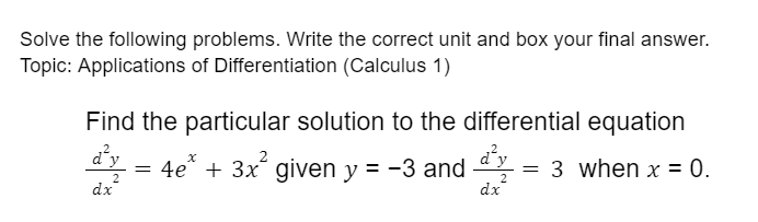 Solve the following problems. Write the correct unit and box your final answer.
Topic: Applications of Differentiation (Calculus 1)
Find the particular solution to the differential equation
d'y
d'y
4e“ + 3x given y = -3 and
3 when x = 0.
2
dx
2
dx
