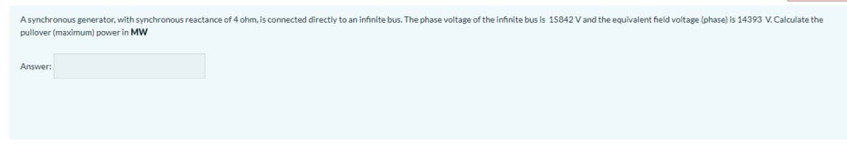 Asynchronous generator, with synchronous reactance of 4 ohm, is connected directly to an infinite bus. The phase voltage of the infinite bus is 15842 V and the equivalent field voltage (phase) is 14393 V.Calculate the
pullover (maximum) power in MW
Answer:
