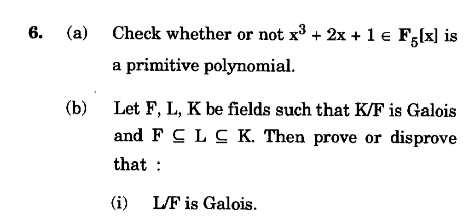 6. (a) Check whether or not x³ + 2x + 1 € F,[x] is
a primitive polynomial.
(b)
Let F, L, K be fields such that K/F is Galois
and F C L C K. Then prove or disprove
that :
(i)
L/F is Galois.
