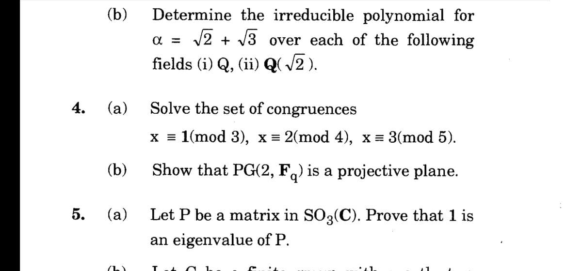 Determine the irreducible polynomial for
V2 + V3 over each of the following
(b)
fields (i) Q, (ii) Q( /2 ).
4. (a)
Solve the set of congruences
x = 1(mod 3), x = 2(mod 4), x = 3(mod 5).
(b)
Show that PG(2, F,) is a projective plane.
(a)
Let P be a matrix in SO3(C). Prove that 1 is
an eigenvalue of P.
(h)
5.
