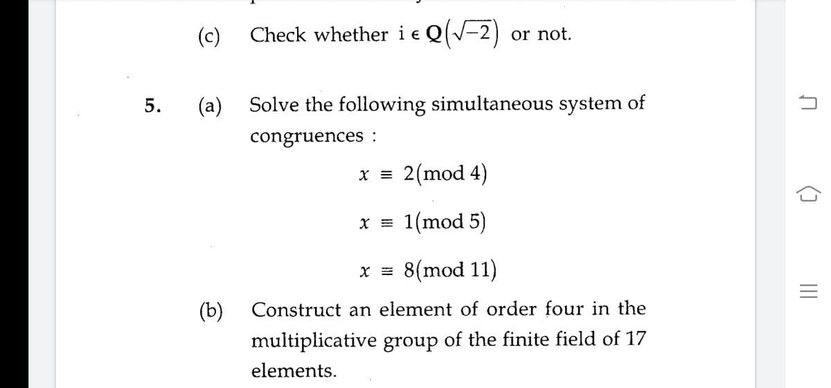 (c)
Check whether i e Q(V-2)
or not.
5.
(a)
Solve the following simultaneous system of
congruences :
x = 2(mod 4)
x = 1(mod 5)
x = 8(mod 11)
(b)
Construct an element of order four in the
multiplicative group of the finite field of 17
elements.
