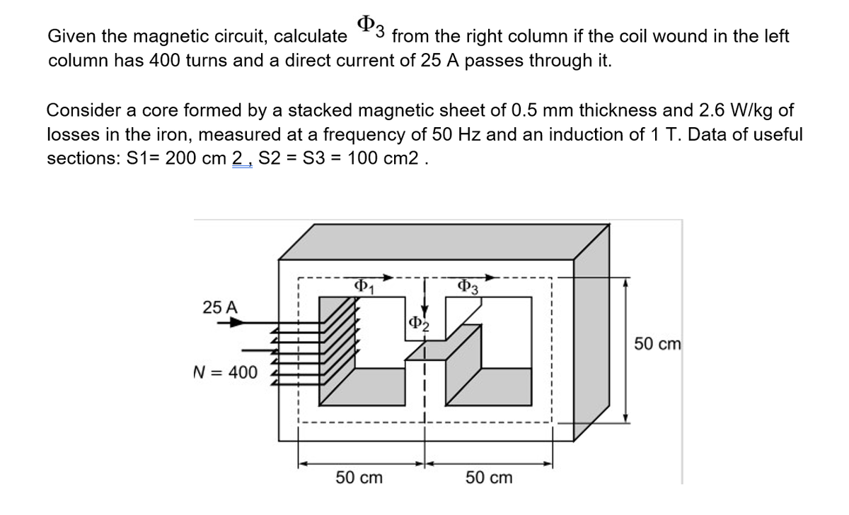 P3
Given the magnetic circuit, calculate
column has 400 turns and a direct current of 25 A passes through it.
from the right column if the coil wound in the left
Consider a core formed by a stacked magnetic sheet of 0.5 mm thickness and 2.6 W/kg of
losses in the iron, measured at a frequency of 50 Hz and an induction of 1 T. Data of useful
sections: S1= 200 cm 2, S2 = S3 = 100 cm2 .
P3
25 A
50 cm
N = 400
50 cm
50 cm
