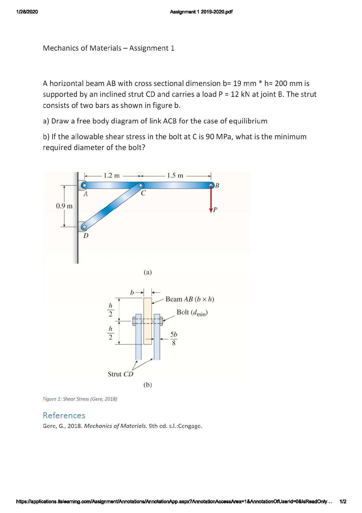 1/28/2020
Assignment 1 2019-2020.pdf
Mechanics of Materials - Assignment 1
A horizontal beam AB with cross sectional dimension b= 19 mm * h= 200 mm is
supported by an inclined strut CD and carries a load P = 12 kN at joint B. The strut
consists of two bars as shown in figure b.
a) Draw a free body diagram of link ACB for the case of equilibrium
b) If the allowable shear stress in the bolt at C is 90 MPa, what is the minimum
required diameter of the bolt?
1.2 m
1.5 m
0.9 m
(a)
Beam AB (b xh)
Bolt (dmin)
5b
8.
Strut CD
(b)
Figure 1: Shear Stress (Gere, 2018)
References
Gere, G., 2018. Mechanics of Materials. 9th ed. s.:Cengage.
https://applications.itslearning.com/Assignment/Annotations/AnnotationApp.aspx?AnnotationAccessArea=1&AnnotationOfUserld%3D0&IsReadOny...
1/2
一2

