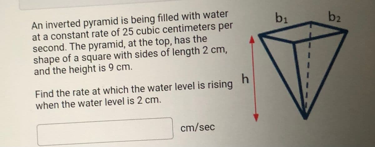 An inverted pyramid is being filled with water
at a constant rate of 25 cubic centimeters per
second. The pyramid, at the top, has the
shape of a square with sides of length 2 cm,
and the height is 9 cm.
b1
b2
Find the rate at which the water level is rising
when the water level is 2 cm.
cm/sec
