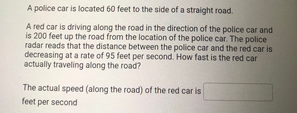 A police car is located 60 feet to the side of a straight road.
A red car is driving along the road in the direction of the police car and
is 200 feet up the road from the location of the police car. The police
radar reads that the distance between the police car and the red car is
decreasing at a rate of 95 feet per second. How fast is the red car
actually traveling along the road?
The actual speed (along the road) of the red car is
feet per second
