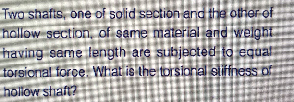 Two shafts, one of solid section and the other of
hollow section, of same material and weight
having same length are subjected to equal
torsional force. What is the torsional stiffness of
hollow shaft?