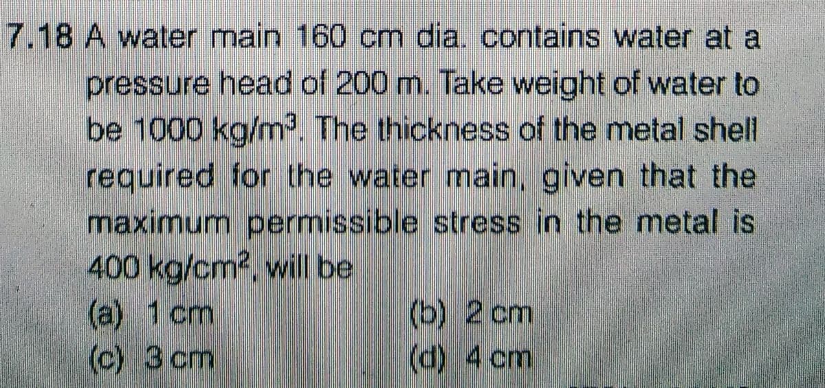 7.18 A water main 160 cm dia. contains water at a
pressure head of 200 m. Take weight of water to
be 1000 kg/m³. The thickness of the metal shell
required for the water main, given that the
maximum permissible stress in the metal is
400 kg/cm², will be
(a) 1 cm
(c) 3 cm
(b) 2 cm
(d) 4 cm