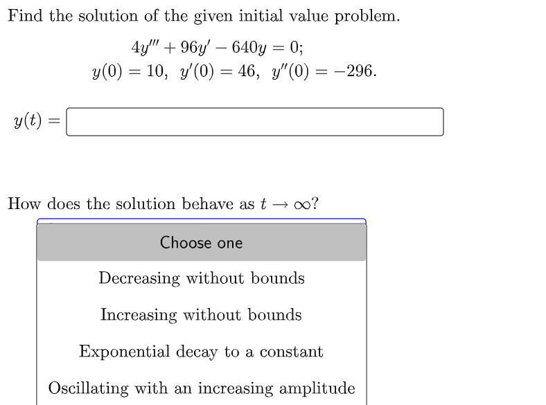 Find the solution of the given initial value problem.
4y""+96y'640y = 0;
y(0) = 10, y'(0) = 46, y"(0) = -296.
y(t)
=
How does the solution behave as t → ∞o?
Choose one
Decreasing without bounds
Increasing without bounds
Exponential decay to a constant
Oscillating with an increasing amplitude