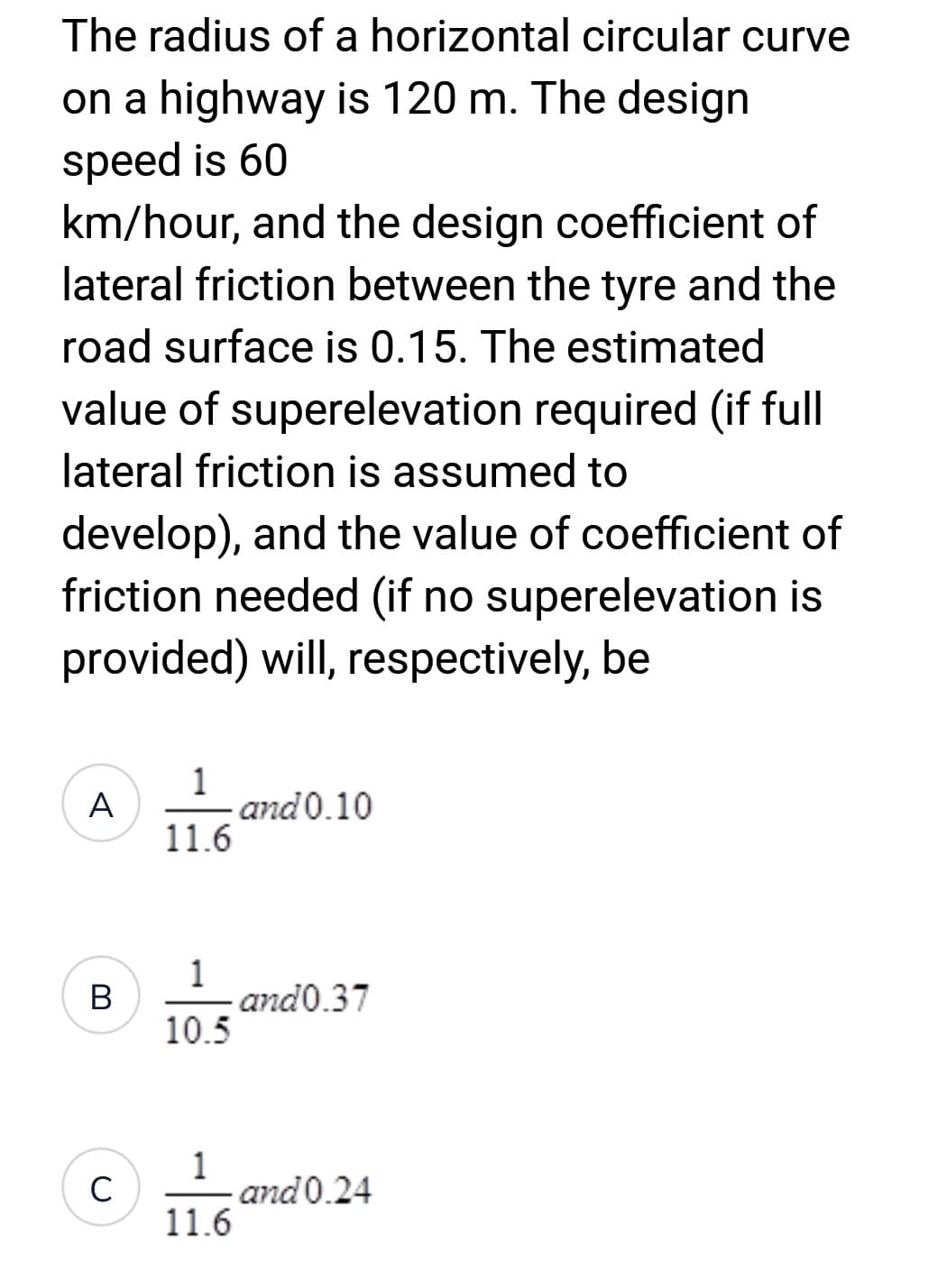 The radius of a horizontal circular curve
on a highway is 120 m. The design
speed is 60
km/hour, and the design coefficient of
lateral friction between the tyre and the
road surface is 0.15. The estimated
value of superelevation required (if full
lateral friction is assumed to
develop), and the value of coefficient of
friction needed (if no superelevation is
provided) will, respectively, be
A
B
C
1
11.6
1
10.5
1
11.6
and 0.10
and 0.37
and 0.24